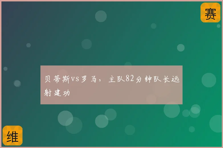 贝蒂斯vs罗马，主队82分钟队长远射建功