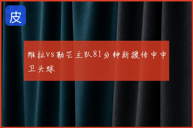 维拉vs勒芒主队81分钟新援传中中卫头球